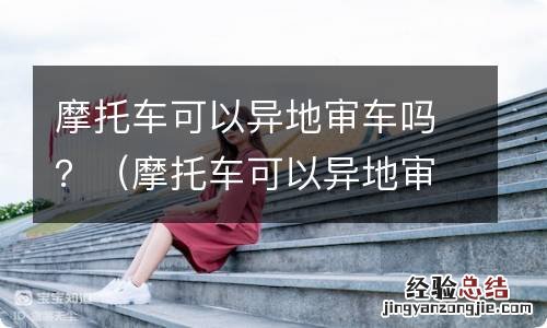 摩托车可以异地审车吗三轮 摩托车可以异地审车吗？