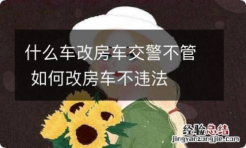 什么车改房车交警不管 如何改房车不违法