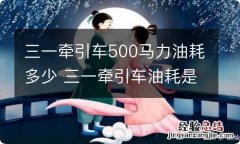 三一牵引车500马力油耗多少 三一牵引车油耗是多少?