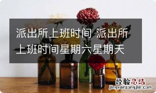 派出所上班时间 派出所上班时间星期六星期天上班吗