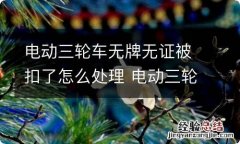 电动三轮车无牌无证被扣了怎么处理 电动三轮车无牌无证被扣了怎么处理流程