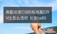 高配长安CS85和低配CRV比怎么选好 长安cs85和本田crv那个车好