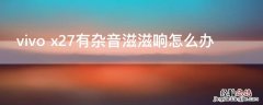 vivo x27有杂音滋滋响怎么办