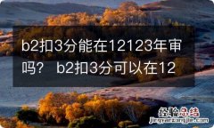 b2扣3分能在12123年审吗？ b2扣3分可以在12123审证不