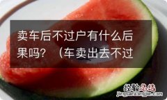 车卖出去不过户会有什么后果 卖车后不过户有什么后果吗？