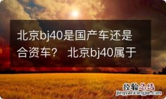 北京bj40是国产车还是合资车？ 北京bj40属于国产还是合资