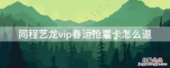 同程艺龙vip春运抢票卡怎么退 同程艺龙抢票成功率高吗