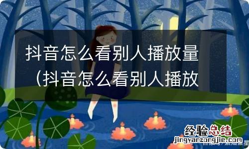 抖音怎么看别人播放量和点赞 抖音怎么看别人播放量