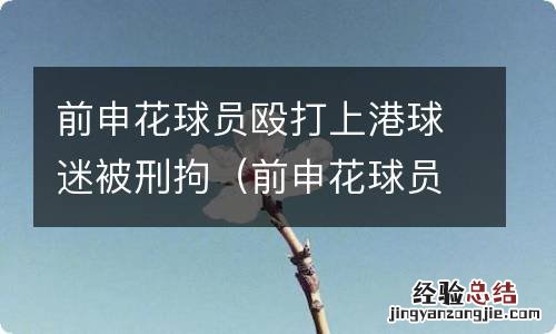 前申花球员殴打上港球迷被刑拘了吗 前申花球员殴打上港球迷被刑拘