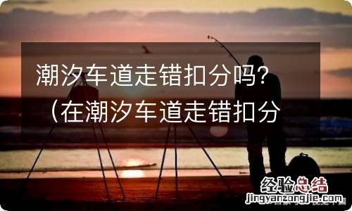 在潮汐车道走错扣分吗 潮汐车道走错扣分吗？