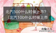 北汽100什么时候上市 北汽500什么时候上市?