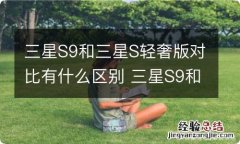 三星S9和三星S轻奢版对比有什么区别 三星S9和三星S轻奢版区别在哪