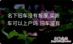 名下旧车没有报废,买新车可以上户吗 旧车没有报废,新车能不能上户