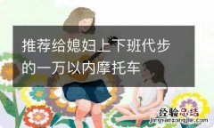 推荐给媳妇上下班代步的一万以内摩托车