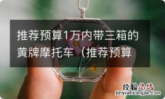 推荐预算1万内带三箱的黄牌摩托车 推荐预算1万内带三箱的黄牌摩托车