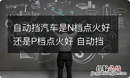 自动挡汽车是N档点火好还是P档点火好 自动挡究竟是p还是n点火