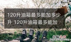 120升油箱最多能加多少升 120升油箱最多能加多少升油