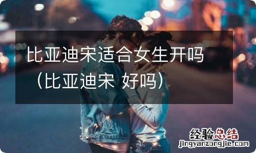 比亚迪宋 好吗 比亚迪宋适合女生开吗