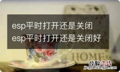 esp平时打开还是关闭 esp平时打开还是关闭好