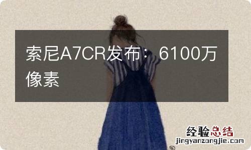 索尼A7CR发布：6100万像素