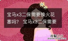 宝马x3二保需要换火花塞吗？ 宝马x3二保需要换火花塞吗