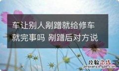 车让别人剐蹭就给修车就完事吗 剐蹭后对方说给修车