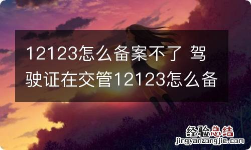 12123怎么备案不了 驾驶证在交管12123怎么备案不了
