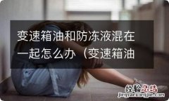 变速箱油和防冻液混在一起怎么办啊 变速箱油和防冻液混在一起怎么办