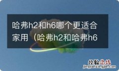 哈弗h2和哈弗h6哪款车更好 哈弗h2和h6哪个更适合家用