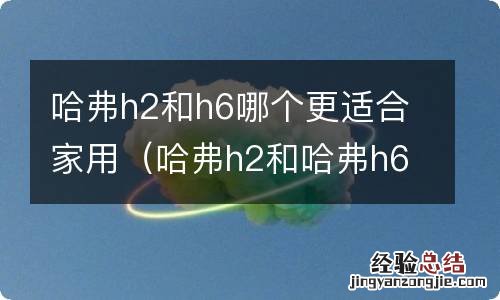 哈弗h2和哈弗h6哪款车更好 哈弗h2和h6哪个更适合家用