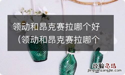 领动和昂克赛拉哪个车好 领动和昂克赛拉哪个好