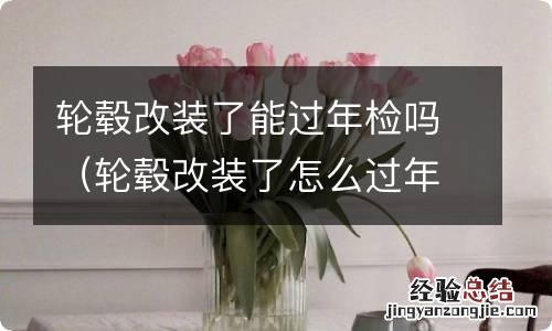 轮毂改装了怎么过年检 轮毂改装了能过年检吗