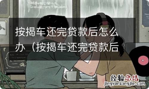 按揭车还完贷款后如何处理 按揭车还完贷款后怎么办