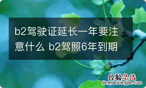 b2驾驶证延长一年要注意什么 b2驾照6年到期可以延长多长时间