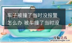 车子被撞了当时没报警怎么办 被车撞了当时没有报警怎么办