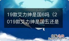 2019款艾力绅是国五还是国六 19款艾力绅是国6吗