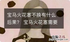 宝马火花塞不换有什么后果？ 宝马火花塞需要换吗