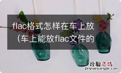 车上能放flac文件的音乐吗 flac格式怎样在车上放