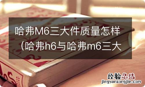 哈弗h6与哈弗m6三大件一样吗 哈弗M6三大件质量怎样