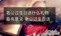 老公过生日送什么礼物最有意义 老公过生日送什么礼物最好