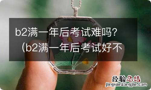 b2满一年后考试好不好过 b2满一年后考试难吗？