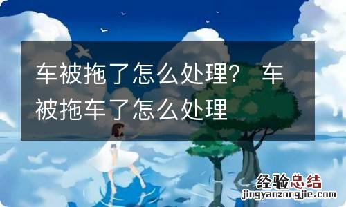 车被拖了怎么处理? 车被拖车了怎么处理