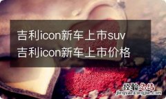 吉利icon新车上市suv 吉利icon新车上市价格有多少优惠