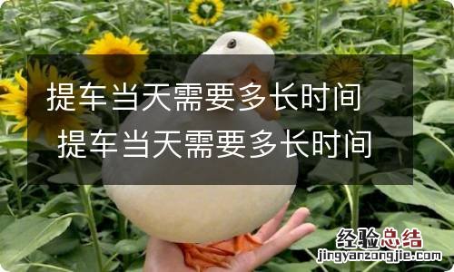 提车当天需要多长时间 提车当天需要多长时间拿车