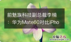 前魅族科技副总裁李楠：华为Mate60对比iPhone15有不少领先之处