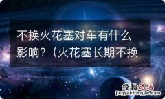 火花塞长期不换对车有什么影响 不换火花塞对车有什么影响?