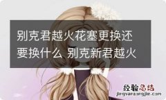 别克君越火花塞更换还要换什么 别克新君越火花塞更换时间