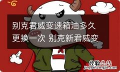 别克君威变速箱油多久更换一次 别克新君威变速箱油多久换一次