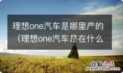 理想one汽车是在什么地方生产的 理想one汽车是哪里产的