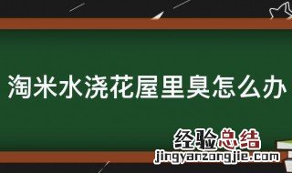 淘米水浇花屋里臭怎么办 淘米水浇花屋里臭怎么办视频